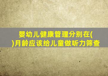 婴幼儿健康管理分别在( )月龄应该给儿童做听力筛查